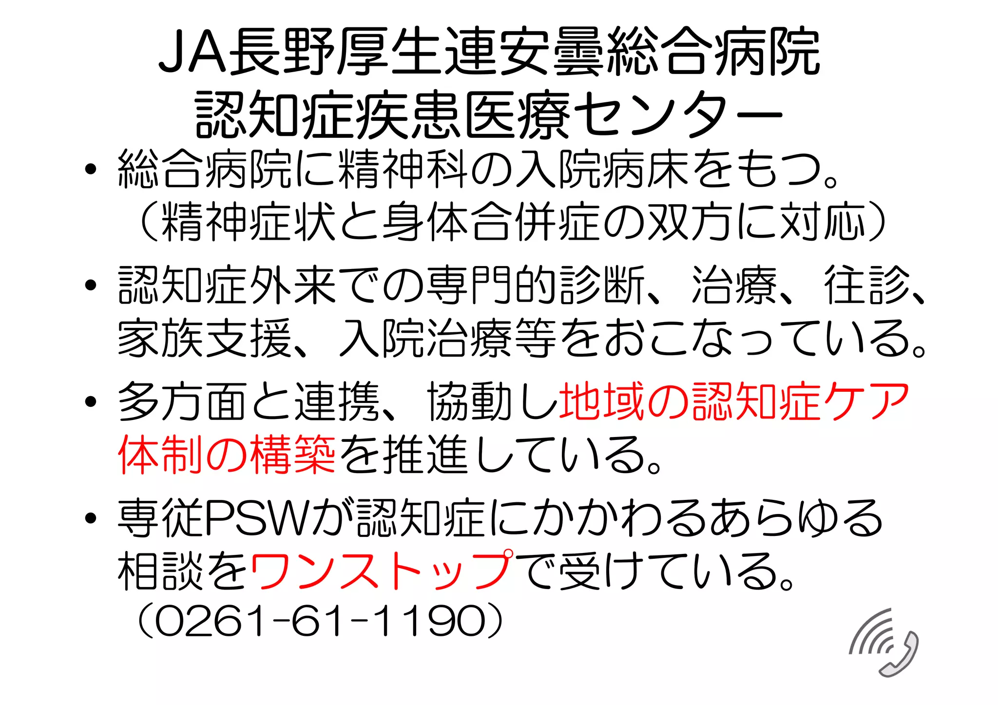 JA長野厚生連安曇総合病院
認知症疾患医療センター
•  総合病院に精神科の入院病床をもつ。
（精神症状と身体合併症の双方に対応）
•  認知症外来での専門的診断、治療、往診、
家族支援、入院治療等をおこなっている。
•  多方面と連携、協動し地域の認知症ケア
体制の構築を推進している。
•  専従PSWが認知症にかかわるあらゆる
相談をワンストップで受けている。
（0261−61−1190）
 