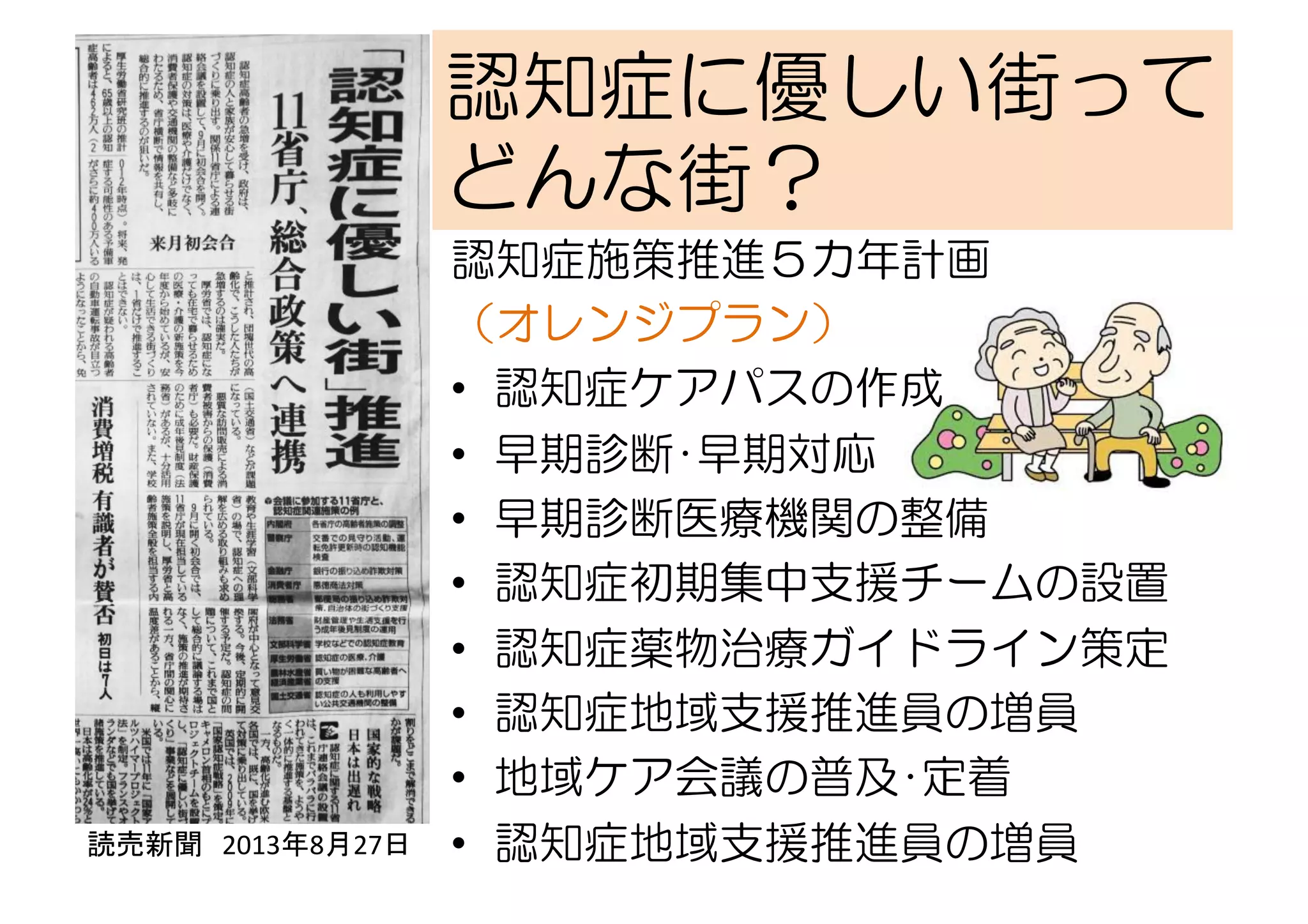 読売新聞　2013年8月27日	
  
	
認知症に優しい街って
どんな街？
認知症施策推進５カ年計画　　
（オレンジプラン）
•  認知症ケアパスの作成
•  早期診断･早期対応
•  早期診断医療機関の整備
•  認知症初期集中支援チームの設置
•  認知症薬物治療ガイドライン策定
•  認知症地域支援推進員の増員
•  地域ケア会議の普及･定着
•  認知症地域支援推進員の増員
 