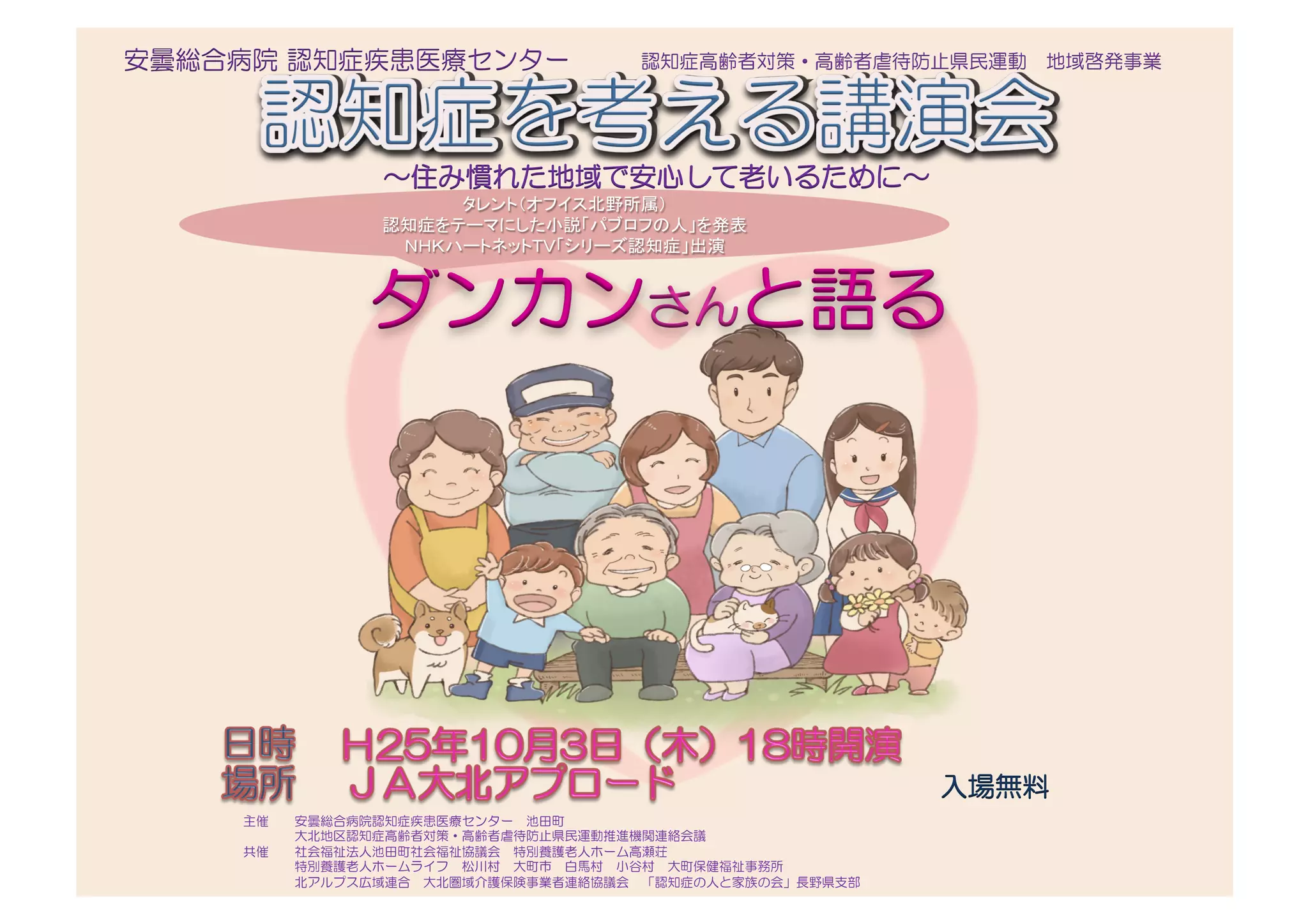 ～住み慣れた地域で安心して老いるために～
ダンカンさんと語る
タレント（オフイス北野所属）	
  
認知症をテーマにした小説「パブロフの人」を発表	
  
ＮＨＫハートネットＴＶ「シリーズ認知症」出演	
認知症高齢者対策・高齢者虐待防止県民運動　地域啓発事業
入場無料
主催　　安曇総合病院認知症疾患医療センター　池田町　
　　　　大北地区認知症高齢者対策・高齢者虐待防止県民運動推進機関連絡会議
共催　　社会福祉法人池田町社会福祉協議会　特別養護老人ホーム高瀬荘　	
  
　　　　特別養護老人ホームライフ　松川村　大町市　白馬村　小谷村　大町保健福祉事務所　	
  
　　　　北アルプス広域連合　大北圏域介護保険事業者連絡協議会　「認知症の人と家族の会」長野県支部	
 
　
安曇総合病院  認知症疾患医療センター
 