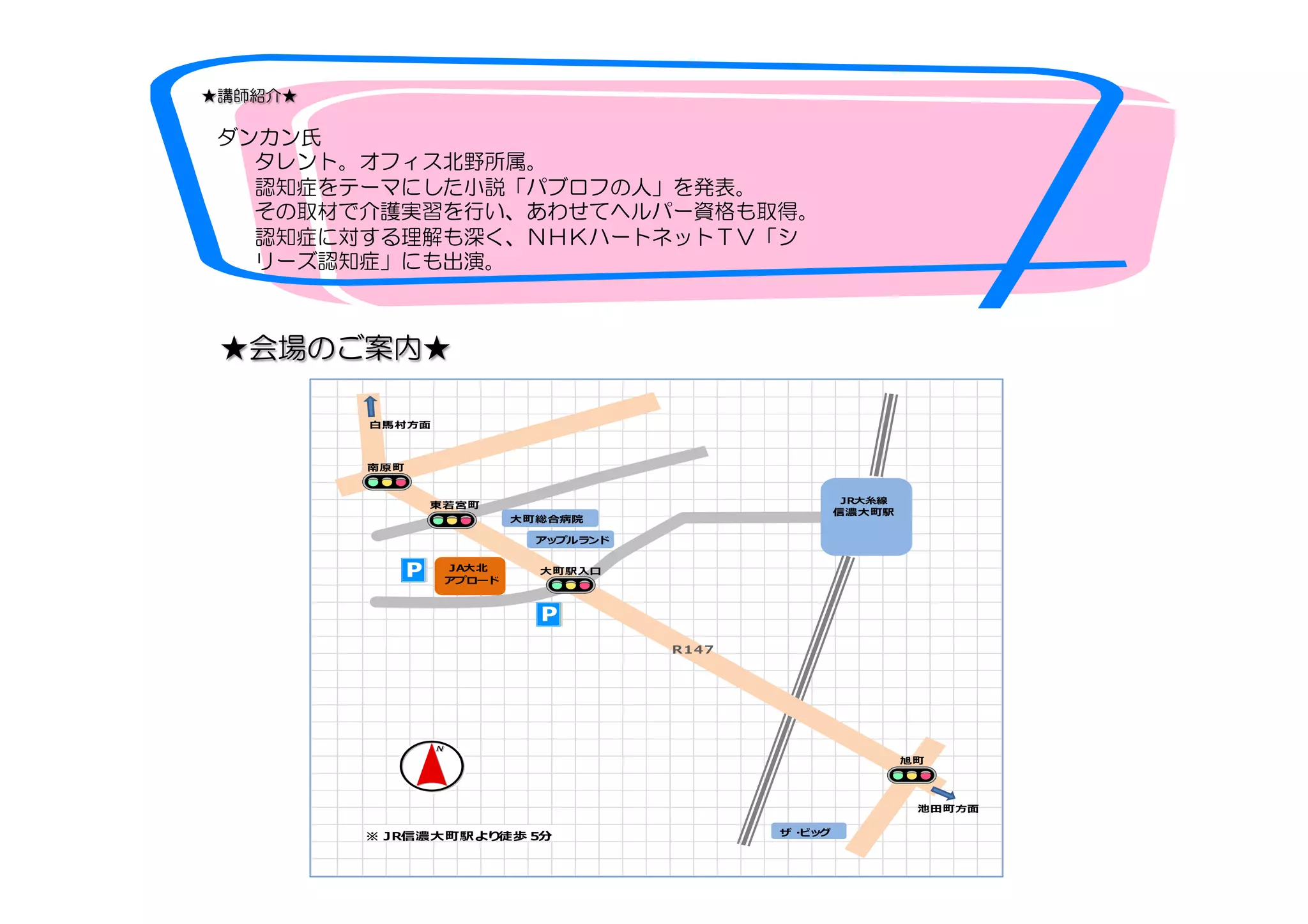 　★講師紹介★
　　ダンカン氏　
　　　        タレント。オフィス北野所属。
　　　  認知症をテーマにした小説「パブロフの人」を発表。
　　        その取材で介護実習を行い、あわせてヘルパー資格も取得。
　　　  認知症に対する理解も深く、ＮＨＫハートネットＴＶ「シ　　　　
　　　  リーズ認知症」にも出演。　　　　
★会場のご案内★
信濃大町駅
※ＪＲ信濃⼤大町駅より徒歩５分
ＪＡ⼤大北北
アプロード
アップルランド
⼤大町総合病院
⼤大町駅⼊入⼝口
旭町
南原町
東若若宮町
Ｒ１４７
ザ・ビッグ
⽩白⾺馬村⽅方⾯面
池⽥田町⽅方⾯面
ＪＲ⼤大⽷糸線
信濃⼤大町駅
 