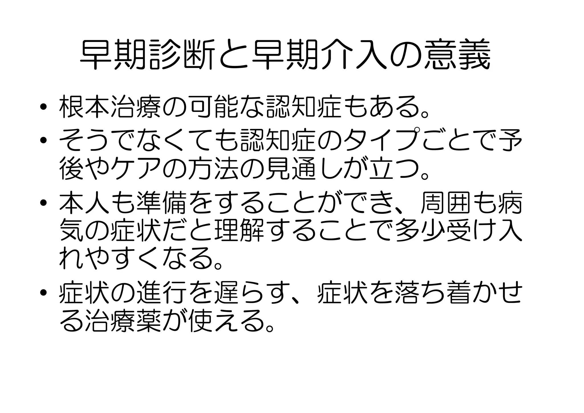 早期診断と早期介入の意義
•  根本治療の可能な認知症もある。
•  そうでなくても認知症のタイプごとで予
後やケアの方法の見通しが立つ。
•  本人も準備をすることができ、周囲も病
気の症状だと理解することで多少受け入
れやすくなる。
•  症状の進行を遅らす、症状を落ち着かせ
る治療薬が使える。
 