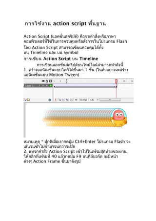 การใช้งาน action script พื้นฐาน
Action Script (แอคชั่นสคริปต์) คือชุดคำาสั่งหรือภาษา
คอมพิวเตอร์ที่ใช้ในการควบคุมหรือสั่งการในโปรแกรม Flash
โดย Action Script สามารถเขียนควบคุมได้ทั้ง
บน Timeline และ บน Symbol
การเขียน Action Script บน Timeline
การเขียนแอคชั่นสคริปต์บนไทม์ไลน์สามารถทำาดังนี้
1. สร้างแอนิเมชั่นแบบใดก็ได้ขึ้นมา 1 ชิ้น (ในตัวอย่างจะสร้าง
แอนิเมชั่นแบบ Motion Tween)
หมายเหตุ * ปกติเมื่อเรากดปุ่ม Ctrl+Enter โปรแกรม Flash จะ
เล่นวนซำ้าไปซำ้ามาจนกว่าจะปิด
2. แทรกคำาสั่ง Action Script เข้าไปในเฟรมสุดท้ายของงาน
ให้คลิกที่เฟรมที่ 40 แล้วกดปุ่ม F9 บนคีย์บอร์ด จะมีหน้า
ต่างๆ Action Frame ขึ้นมาดังรูป
 
