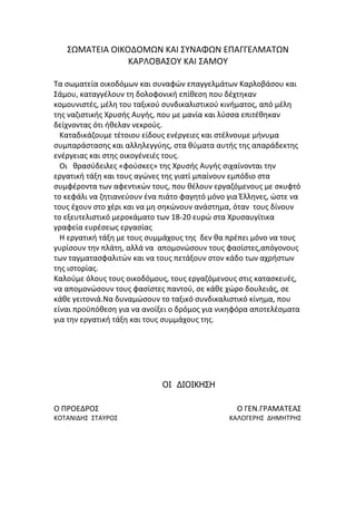 ΢ΩΜΑΣΕΙΑ ΟΙΚΟΔΟΜΩΝ ΚΑΙ ΢ΤΝΑΦΩΝ ΕΠΑΓΓΕΛΜΑΣΩΝ
ΚΑΡΛΟΒΑ΢ΟΤ ΚΑΙ ΢ΑΜΟΤ
Σα ςωματεία οικοδόμων και ςυναφών επαγγελμάτων Καρλοβάςου και
΢άμου, καταγγζλουν τθ δολοφονικι επίκεςθ που δζχτθκαν
κομουνιςτζσ, μζλθ του ταξικοφ ςυνδικαλιςτικοφ κινιματοσ, από μζλθ
τθσ ναηιςτικισ Χρυςισ Αυγισ, που με μανία και λφςςα επιτζκθκαν
δείχνοντασ ότι ικελαν νεκροφσ.
Καταδικάηουμε τζτοιου είδουσ ενζργειεσ και ςτζλνουμε μινυμα
ςυμπαράςταςθσ και αλλθλεγγφθσ, ςτα κφματα αυτισ τθσ απαράδεκτθσ
ενζργειασ και ςτθσ οικογζνειζσ τουσ.
Οι κραςφδειλεσ «φοφςκεσ» τθσ Χρυςισ Αυγισ ςιχαίνονται τθν
εργατικι τάξθ και τουσ αγώνεσ τθσ γιατί μπαίνουν εμπόδιο ςτα
ςυμφζροντα των αφεντικών τουσ, που κζλουν εργαηόμενουσ με ςκυφτό
το κεφάλι να ηθτιανεφουν ζνα πιάτο φαγθτό μόνο για Ζλλθνεσ, ώςτε να
τουσ ζχουν ςτο χζρι και να μθ ςθκώνουν ανάςτθμα, όταν τουσ δίνουν
το εξευτελιςτικό μεροκάματο των 18-20 ευρώ ςτα Χρυςαυγίτικα
γραφεία ευρζςεωσ εργαςίασ
Η εργατικι τάξθ με τουσ ςυμμάχουσ τθσ δεν κα πρζπει μόνο να τουσ
γυρίςουν τθν πλάτθ, αλλά να απομονώςουν τουσ φαςίςτεσ,απόγονουσ
των ταγματαςφαλιτών και να τουσ πετάξουν ςτον κάδο των αχριςτων
τθσ ιςτορίασ.
Καλοφμε όλουσ τουσ οικοδόμουσ, τουσ εργαηόμενουσ ςτισ καταςκευζσ,
να απομονώςουν τουσ φαςίςτεσ παντοφ, ςε κάκε χώρο δουλειάσ, ςε
κάκε γειτονιά.Να δυναμώςουν το ταξικό ςυνδικαλιςτικό κίνθμα, που
είναι προχπόκεςθ για να ανοίξει ο δρόμοσ για νικθφόρα αποτελζςματα
για τθν εργατικι τάξθ και τουσ ςυμμάχουσ τθσ.
ΟΙ ΔΙΟΙΚΗΣΗ
Ο ΠΡΟΕΔΡΟ΢ Ο ΓΕΝ.ΓΡΑΜΑΣΕΑ΢
ΚΟΣΑΝΙΔΗ΢ ΢ΣΑΤΡΟ΢ ΚΑΛΟΓΕΡΗ΢ ΔΗΜΗΣΡΗ΢
 