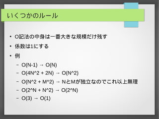 いくつかのルール
●
O記法の中身は一番大きな規模だけ残す
●
係数は1にする
●
例
– O(N-1) → O(N)
– O(4N^2 + 2N) → O(N^2)
– O(N^2 + M^2) → NとMが独立なのでこれ以上無理
– O(2^N + N^2) → O(2^N)
– O(3) → O(1)
 