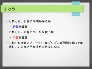 まとめ
●
どれくらい計算に時間かかるか
– 時間計算量
●
どれくらい計算にメモリを食うか
– 空間計算量
●
これらを考えると、そのアルゴリズムが問題を解くのに
適しているかどうか決める目安になる
 