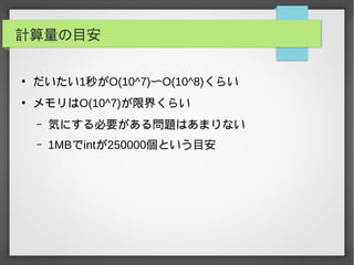 計算量の目安
●
だいたい1秒がO(10^7)〜O(10^8)くらい
●
メモリはO(10^7)が限界くらい
– 気にする必要がある問題はあまりない
– 1MBでintが250000個という目安
 