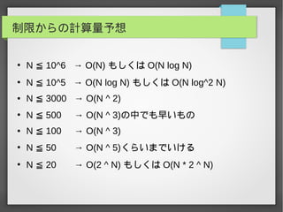 制限からの計算量予想
●
N 10^6 → O(N)≦ もしくは O(N log N)
●
N 10^5 → O(N log N)≦ もしくは O(N log^2 N)
● N 3000 → O(N ^ 2)≦
●
N 500 → O(N ^ 3)≦ の中でも早いもの
● N 100 → O(N ^ 3)≦
●
N 50 → O(N ^ 5)≦ くらいまでいける
●
N 20 → O(2 ^ N)≦ もしくは O(N * 2 ^ N)
 