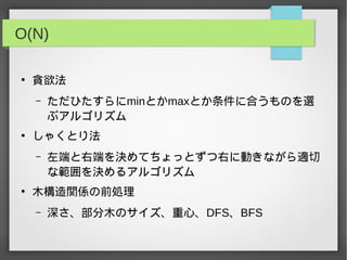 O(N)
●
貪欲法
– ただひたすらにminとかmaxとか条件に合うものを選
ぶアルゴリズム
●
しゃくとり法
– 左端と右端を決めてちょっとずつ右に動きながら適切
な範囲を決めるアルゴリズム
●
木構造関係の前処理
– 深さ、部分木のサイズ、重心、DFS、BFS
 