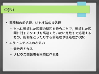 O(N)
●
累積和の前処理、いもす法の後処理
– ともに連続した区間の総和を扱うことで、連続した区
間に対するクエリを高速（だいたい定数）で処理する
もの。総和をとったりする前処理や後処理がO(N)
●
エラトステネスのふるい
– 素数表を作る
– メビウス関数表も同時に作れる
 