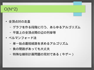 O(N^2)
●
全頂点対の走査
– グラフを作る段階に行う、あらゆるアルゴリズム
– 平面上の全頂点間の辺の列挙等
●
ベルマンフォード法
– 単一始点最短経路を求めるアルゴリズム
– 負の閉路があっても大丈夫
– 特殊な線形計画問題の双対である（牛ゲー）
 