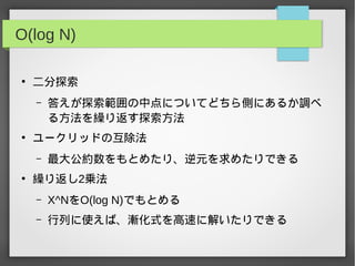 O(log N)
●
二分探索
– 答えが探索範囲の中点についてどちら側にあるか調べ
る方法を繰り返す探索方法
●
ユークリッドの互除法
– 最大公約数をもとめたり、逆元を求めたりできる
●
繰り返し2乗法
– X^NをO(log N)でもとめる
– 行列に使えば、漸化式を高速に解いたりできる
 