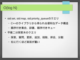 O(log N)
●
std:set, std:map, std:priority_queueのクエリ
– C++のライブラリから得られる便利なデータ構造
– 順序付き集合、辞書、順序付きキュー
●
平衡二分探索木のクエリ
– 探索、質問、更新、追加、削除、併合、分割
– 右に行くほど実装が重い
 