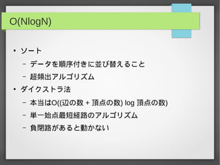 O(NlogN)
●
ソート
– データを順序付きに並び替えること
– 超頻出アルゴリズム
●
ダイクストラ法
– 本当はO((辺の数 + 頂点の数) log 頂点の数)
– 単一始点最短経路のアルゴリズム
– 負閉路があると動かない
 