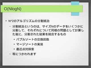 O(NlogN)
●
N^2のアルゴリズムの分割統治
– 分割統治というのは、サイズNのデータをいくつかに
分割して、それぞれについて同様の問題として計算し
た後に、分割された結果を統合するもの
●
バブルソートの交換回数
●
マージソートの実装
●
最近点対探索
– 等につかわれます
 