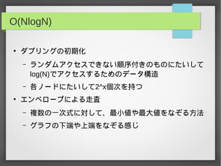 O(NlogN)
●
ダブリングの初期化
– ランダムアクセスできない順序付きのものにたいして
log(N)でアクセスするためのデータ構造
– 各ノードにたいして2^x個次を持つ
●
エンベロープによる走査
– 複数の一次式に対して、最小値や最大値をなぞる方法
– グラフの下端や上端をなぞる感じ
 