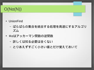 O(Nα(N))
● UnionFind
– ばらばらの集合を統合する処理を高速にするアルゴリ
ズム
●
※αはアッカーマン関数の逆関数
– 詳しくは知る必要は全くない
– とりあえずすごく小さい値とだけ覚えておいて
 