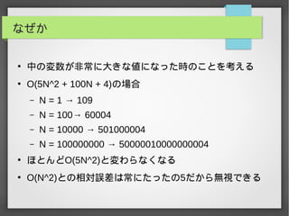 なぜか
●
中の変数が非常に大きな値になった時のことを考える
●
O(5N^2 + 100N + 4)の場合
– N = 1 → 109
– N = 100→ 60004
– N = 10000 → 501000004
– N = 100000000 → 50000010000000004
●
ほとんどO(5N^2)と変わらなくなる
●
O(N^2)との相対誤差は常にたったの5だから無視できる
 