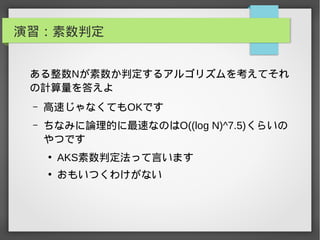 演習：素数判定
ある整数Nが素数か判定するアルゴリズムを考えてそれ
の計算量を答えよ
– 高速じゃなくてもOKです
– ちなみに論理的に最速なのはO((log N)^7.5)くらいの
やつです
●
AKS素数判定法って言います
●
おもいつくわけがない
 
