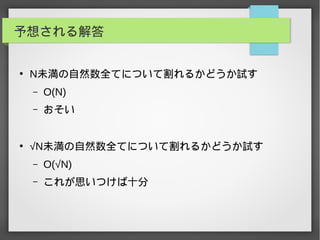 予想される解答
●
N未満の自然数全てについて割れるかどうか試す
– O(N)
– おそい
●
√N未満の自然数全てについて割れるかどうか試す
– O(√N)
– これが思いつけば十分
 