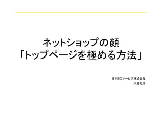 ネットショップの顔
「トップページを極める方法」
八島和浩
日本ECサービス株式会社
 