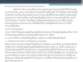 ความหมายของงบกระทบยอดเงินฝาก
เมื่อกิจการค้าวางระเบียบการควบคุมเงินสด โดยนำาเงินที่ได้รับฝากเข้า
ธนาคารทุกวัน และการจ่ายเงินรายใหญ่ให้จ่ายเป็นเช็ค ทำาให้เกิดความจำาเป็นที่
จะต้องมีการเปรียบเทียบเงินฝากธนาคารและเช็คที่สั่งจ่ายตามที่ปรากฏในบัญชี
ของธนาคาร กับตามที่ปรากฏในสมุดบัญชีของกิจการว่าตรงกันหรือไม่ และถ้า
ไม่ตรงกันเพราะเหตุใด โดยจัดทำางบพิสูจน์ยอดเงินฝากธนาคารขึ้น (Bank
Reconciliation Statement) ทั้งนี้เพื่อปรับปรุงบัญชีเงินฝากธนาคารให้มี
จำานวนที่ถูกต้อง
รายการกระทบยอด
รายการที่ทำาให้ยอดคงเหลือในบัญชีเงินฝากธนาคารในสมุดบัญชีของกิจการไม่
เท่ากับยอดคงเหลือตามใบแจ้งยอดของธนาคาร ได้แก่
•1 รายการที่กิจการบันทึกบัญชีแล้ว แต่ธนาคารยังมิได้บันทึกบัญชี
1.1 เงินฝากระหว่างทาง (Deposit in transit)
เกิดจากกิจการนำาฝากเช็คเข้าบัญชีธนาคารหลังจากเวลาที่ธนาคารปิดรับเช็คใน
วันนั้น กิจการบันทึกบัญชีในสมุดบัญชีของบกิจการแล้ว ณ วันนั้น แต่ธนาคาร
ยังไม่บันทึกบัญชีให้ในวันที่นำาฝาก แต่จะบันทึกบัญชีให้ไว้ในวันทำาการถัดไป
หรืออาจเกิดจากกิจการได้รับเงินในวันนี้ กิจการบันทึกบัญชีธนาคารในวันนี้ แต่
ธนาคารปิดทำาการแล้ว กิจการจึงนำาเงินฝากข้าธนาคารในวันทำาการรุ่งขึ้น ดัง
นั้นธนาคารจึงบันทึกบัญชีให้ไว้ในวันทำาการรุ่งขึ้นทำาให้ยอดเงินในบัญชีกิจการ
สูงกว่าด้านธนาคาร
 