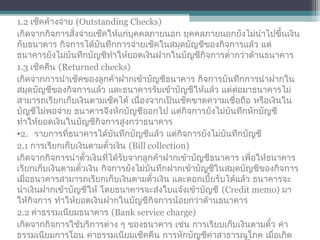 1.2 เช็คค้างจ่าย (Outstanding Checks)
เกิดจากกิจการสั่งจ่ายเช็คให้แก่บุคคลภายนอก บุคคลภายนอกยังไม่นำาไปขึ้นเงิน
กับธนาคาร กิจการได้บันทึกการจ่ายเช็คในสมุดบัญชีของกิจการแล้ว แต่
ธนาคารยังไม่บันทึกบัญชีทำาให้ยอดเงินฝากในบัญชีกิจการตำ่ากว่าด้านธนาคาร
1.3 เช็คคืน (Returned checks)
เกิดจากการนำาเช็คของลูกค้าฝากเข้าบัญชีธนาคาร กิจการบันทึกการนำาฝากใน
สมุดบัญชีของกิจการแล้ว และธนาคารรับเข้าบัญชีให้แล้ว แต่ต่อมาธนาคารไม่
สามารถเรียกเก็บเงินตามเช็คได้ เนื่องจากเป็นเช็คขาดความเชื่อถือ หรือเงินใน
บัญชีไม่พอจ่าย ธนาคารจึงหักบัญชีออกไป แต่กิจการยังไม่บันทึกหักบัญชี
ทำาให้ยอดเงินในบัญชีกิจการสูงกว่าธนาคาร
•2. รายการที่ธนาคารได้บันทึกบัญชีแล้ว แต่กิจการยังไม่บันทึกบัญชี
2.1 การเรียกเก็บเงินตามตั๋วเงิน (Bill collection)
เกิดจากกิจการนำาตั๋วเงินที่ได้รับจากลูกค้าฝากเข้าบัญชีธนาคาร เพื่อให้ธนาคาร
เรียกเก็บเงินตามตั๋วเงิน กิจการยังไม่บันทึกฝากเข้าบัญชีในสมุดบัญชีของกิจการ
เมื่อธนาคารสามารถเรียกเก็บเงินตามตั๋วเงิน และดอกเบี้ยรับได้แล้ว ธนาคารจะ
นำาเงินฝากเข้าบัญชีให้ โดยธนาคารจะส่งใบแจ้งเข้าบัญชี (Credit memo) มา
ให้กิจการ ทำาให้ยอดเงินฝากในบัญชีกิจการน้อยกว่าด้านธนาคาร
2.2 ค่าธรรมเนียมธนาคาร (Bank service charge)
เกิดจากกิจการใช้บริการต่าง ๆ ของธนาคาร เช่น การเรียบเก็บเงินตามตั๋ว ค่า
ธรรมเนียมการโอน ค่าธรรมเนียมเช็คคืน การหักบัญชีค่าสาธารณูโภค เมื่อเกิด
 