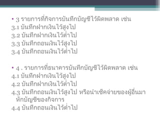 • 3 รายการที่กิจการบันทึกบัญชีไว้ผิดพลาด เช่น
3.1 บันทึกฝากเงินไว้สูงไป
3.2 บันทึกฝากเงินไว้ตำ่าไป
3.3 บันทึกถอนเงินไว้สูงไป
3.4 บันทึกถอนเงินไว้ตำ่าไป
• 4 . รายการที่ธนาคารบันทึกบัญชีไว้ผิดพลาด เช่น
4.1 บันทึกฝากเงินไว้สูงไป
4.2 บันทึกฝากเงินไว้ตำ่าไป
4.3 บันทึกถอนเงินไว้สูงไป หรือนำาเช็คจ่ายของผู้อื่นมา
หักบัญชีของกิจการ
4.4 บันทึกถอนเงินไว้ตำ่าไป
 