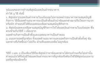 รูปแบบของการทำางบพิสูจน์ยอดเงินฝากธนาคาร
ทำาได้ 3 วิธี ดังนี้
1. พิสูจน์จากยอดเงินฝากตามใบแจ้งยอดไม่หายอดฝากธนาคารตามสมุดบัญชี
กิจการ วิธีนี้ยอดด้านธนาคารจะเป็นตัวตั้งแล้วนำาข้อแตกต่างมาปรับโดยการบวก
หรือหัก คำาตอบที่ได้คือยอดคงเหลือตามสมุดบัญชีกิจการ
2. พิสูจน์ยอดคงเหลือตามสมุดบัญชีกิจการให้ได้ยอดเงินฝากตามใบแจ้งยอด ซึ่ง
ตรงข้ามกับวิธีที่ 1 เนื่องจาก
ยอดด้านกิจการเป็นตัวตั้งและยอดธนาคารเป็นคำาตอบ
3. แบบหายอดที่ถูกต้อง ทั้งยอดด้านธนาคารและยอดกิจการเป็นตัวตั้งทั้งคู่ ข้อ
แตกต่างที่เกิดขึ้นนำาไปปรับ ฝ่ายที่ยอดคงเหลือไม่ถูกต้อง
วิธีที่ 1 และ 2 เป็นเพียงวิธีที่จะพิสูจน์ว่าหาข้อแตกต่างได้ครบถ้วนหรือไม่เท่านั้น
คำาตอบยังได้จึงยังมิใช่ยอดเงินฝากธนาคารที่ถูกต้องจึงต้องใช้วิธีพิสูจน์แบบหาย
อดที่ถูกต้องอีกครั้ง
 