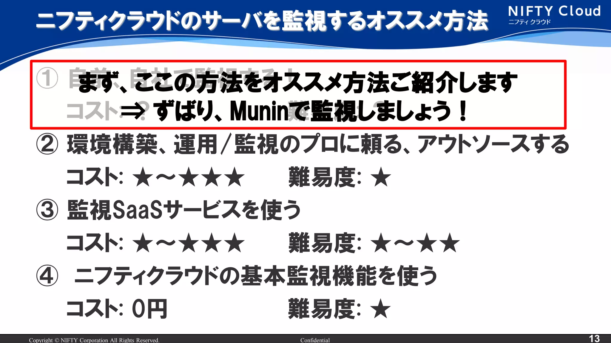 Copyright © NIFTY Corporation All Rights Reserved. Confidential 13
ニフティクラウドのサーバを監視するオススメ方法
① 自前、自社で監視する！
コスト: ？ 難易度: ？
② 環境構築、運用/監視のプロに頼る、アウトソースする
コスト: ★～★★★ 難易度: ★
③ 監視SaaSサービスを使う
コスト: ★～★★★ 難易度: ★～★★
④ ニフティクラウドの基本監視機能を使う
コスト: 0円 難易度: ★
まず、ここの方法をオススメ方法ご紹介します
⇒ ずばり、Muninで監視しましょう！
 