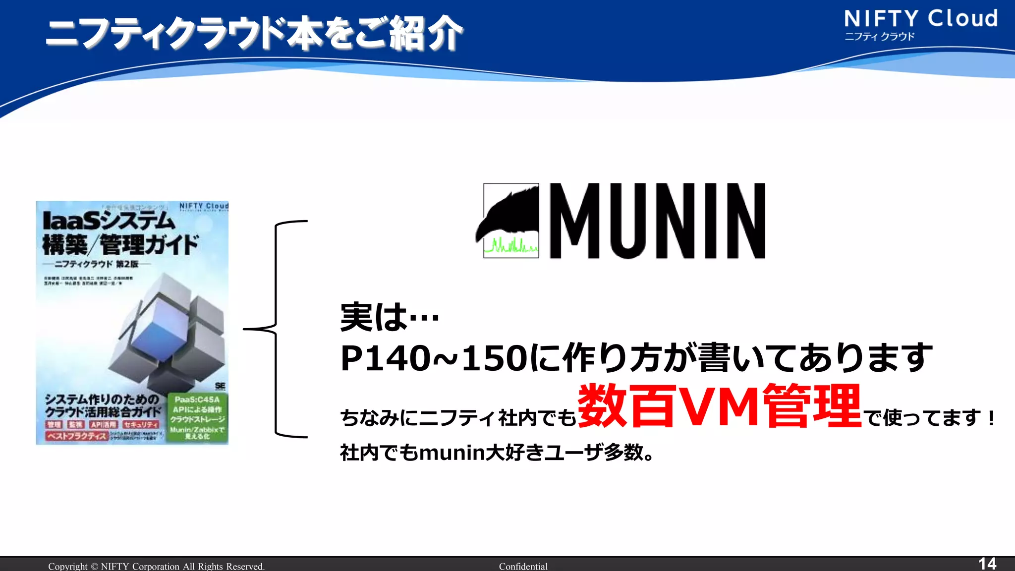 Copyright © NIFTY Corporation All Rights Reserved. Confidential 14
ニフティクラウド本をご紹介
実は…
P140~150に作り方が書いてあります
ちなみにニフティ社内でも数百VM管理で使ってます！
社内でもmunin大好きユーザ多数。
 