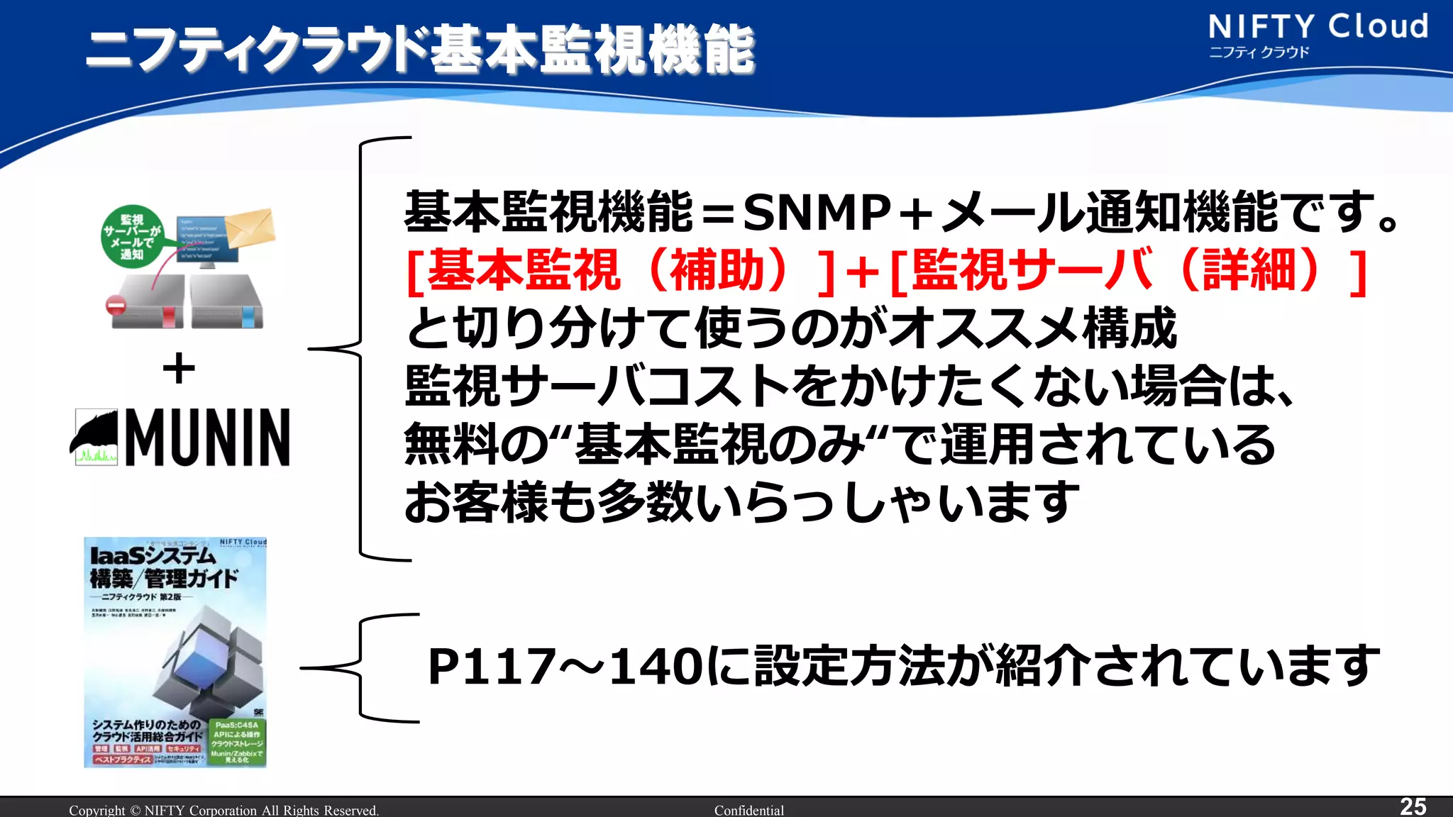 Copyright © NIFTY Corporation All Rights Reserved. Confidential 25
ニフティクラウド基本監視機能
基本監視機能＝SNMP＋メール通知機能です。
[基本監視（補助）]＋[監視サーバ（詳細）]
と切り分けて使うのがオススメ構成
監視サーバコストをかけたくない場合は、
無料の“基本監視のみ“で運用されている
お客様も多数いらっしゃいます
P117～140に設定方法が紹介されています
+
 