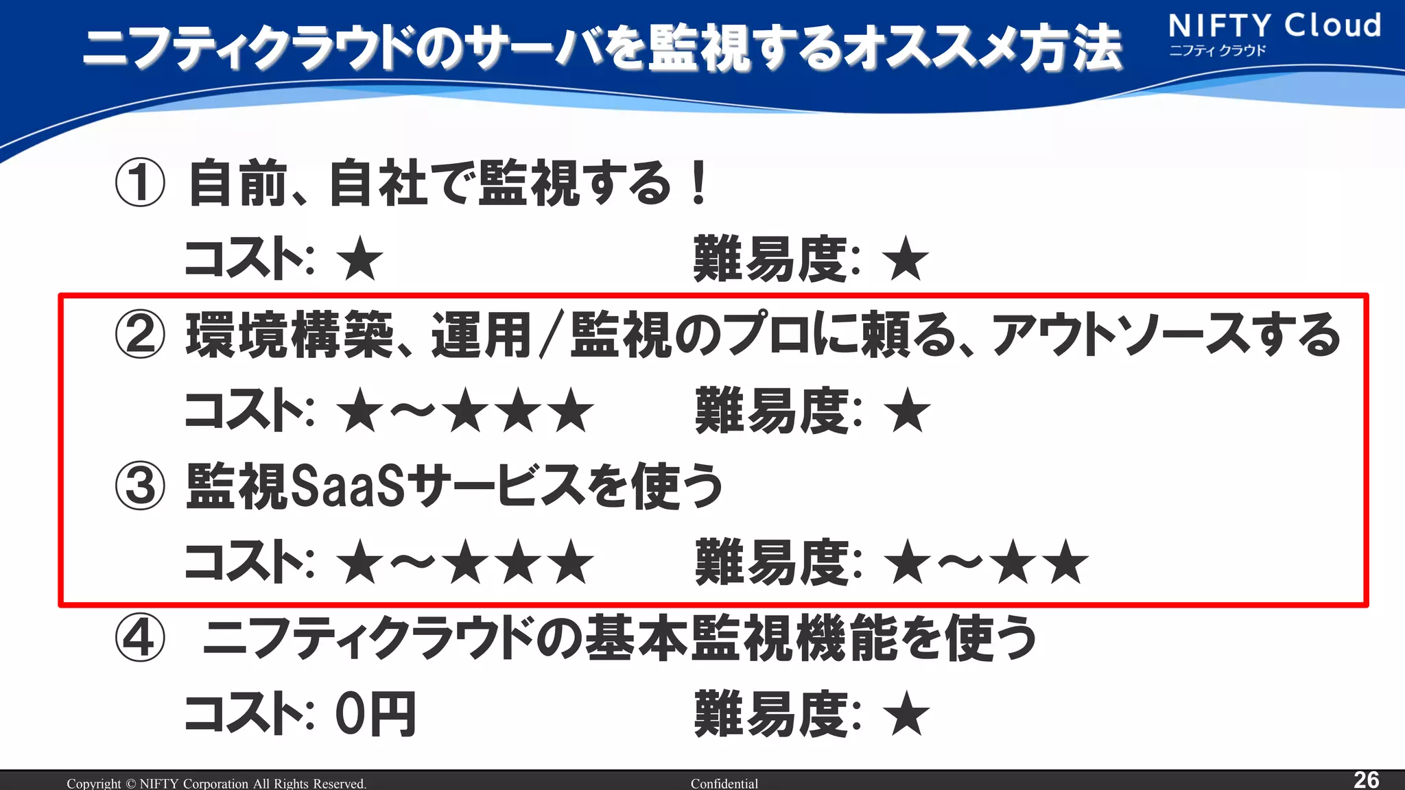 Copyright © NIFTY Corporation All Rights Reserved. Confidential 26
ニフティクラウドのサーバを監視するオススメ方法
① 自前、自社で監視する！
コスト: ★ 難易度: ★
② 環境構築、運用/監視のプロに頼る、アウトソースする
コスト: ★～★★★ 難易度: ★
③ 監視SaaSサービスを使う
コスト: ★～★★★ 難易度: ★～★★
④ ニフティクラウドの基本監視機能を使う
コスト: 0円 難易度: ★
 