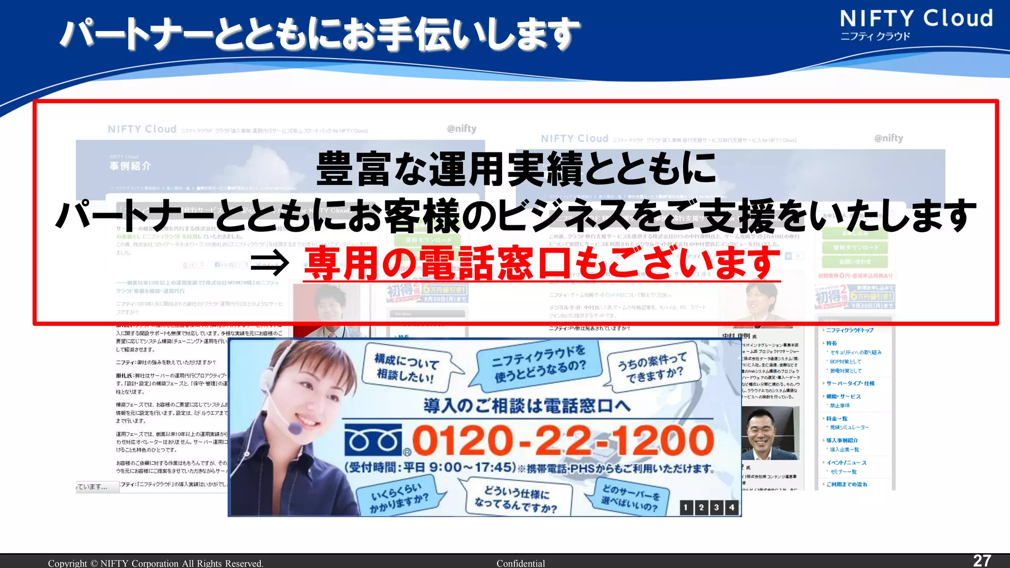 Copyright © NIFTY Corporation All Rights Reserved. Confidential 27
パートナーとともにお手伝いします
豊富な運用実績とともに
パートナーとともにお客様のビジネスをご支援をいたします
⇒ 専用の電話窓口もございます
 