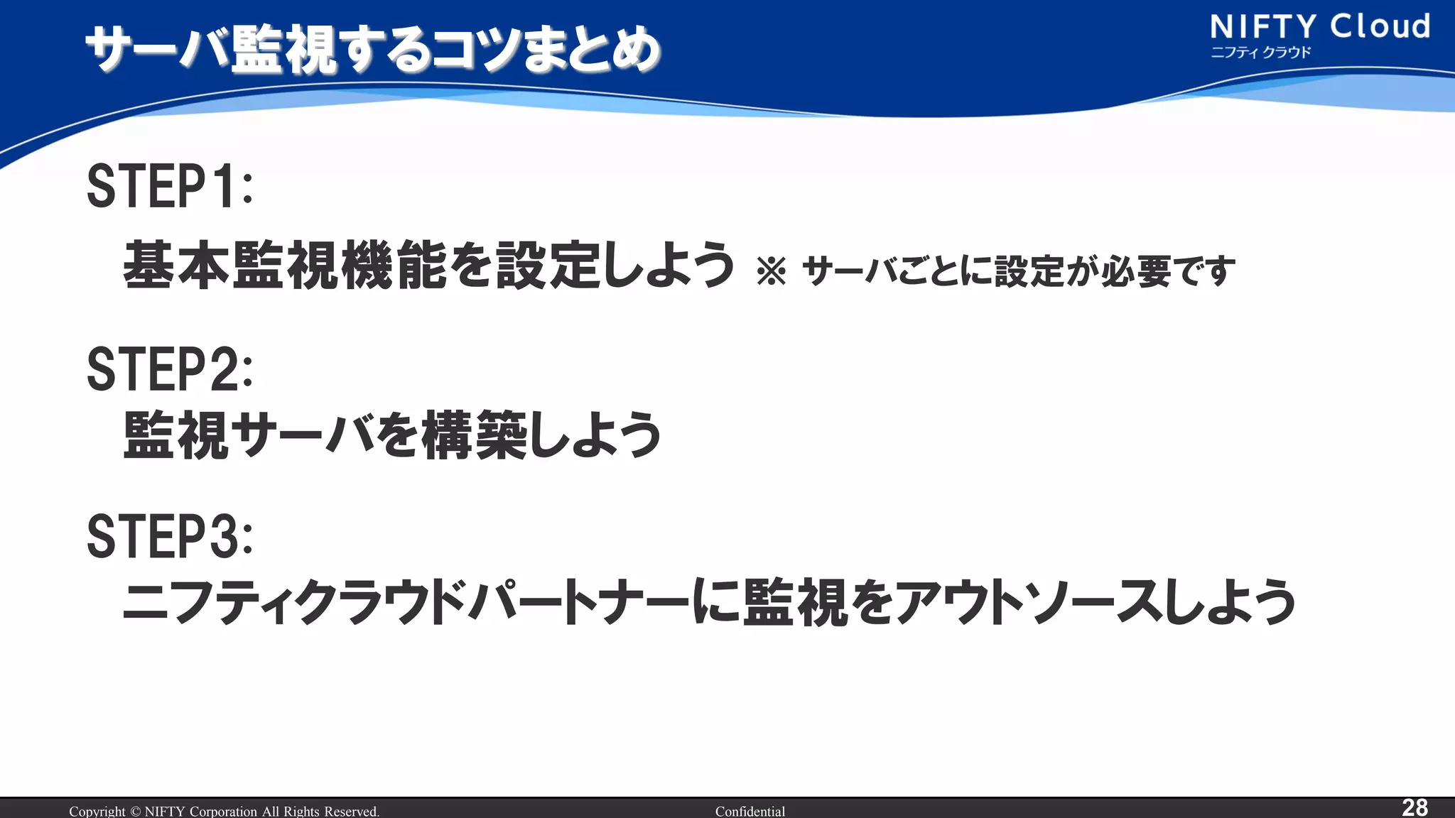 Copyright © NIFTY Corporation All Rights Reserved. Confidential 28
サーバ監視するコツまとめ
STEP1:
基本監視機能を設定しよう ※ サーバごとに設定が必要です
STEP2:
監視サーバを構築しよう
STEP3:
ニフティクラウドパートナーに監視をアウトソースしよう
 