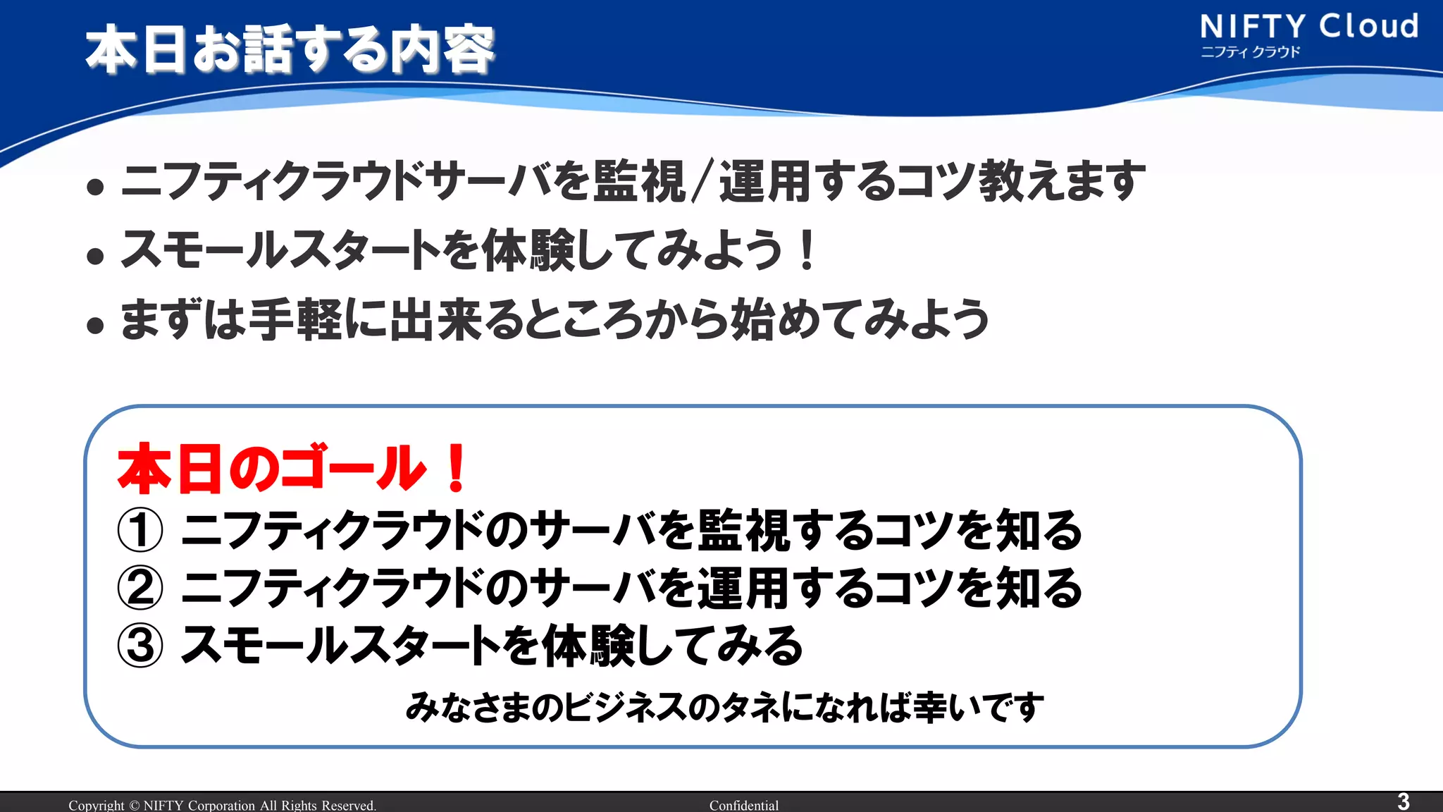 Copyright © NIFTY Corporation All Rights Reserved. Confidential 3
本日お話する内容
 ニフティクラウドサーバを監視/運用するコツ教えます
 スモールスタートを体験してみよう！
 まずは手軽に出来るところから始めてみよう
本日のゴール！
① ニフティクラウドのサーバを監視するコツを知る
② ニフティクラウドのサーバを運用するコツを知る
③ スモールスタートを体験してみる
みなさまのビジネスのタネになれば幸いです
 