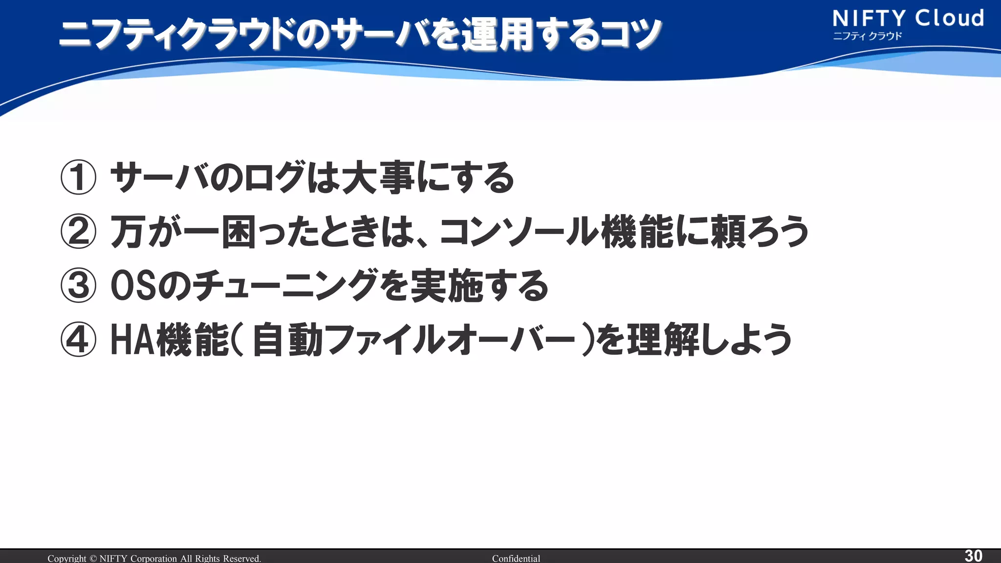 Copyright © NIFTY Corporation All Rights Reserved. Confidential 30
ニフティクラウドのサーバを運用するコツ
① サーバのログは大事にする
② 万が一困ったときは、コンソール機能に頼ろう
③ OSのチューニングを実施する
④ HA機能（自動ファイルオーバー）を理解しよう
 