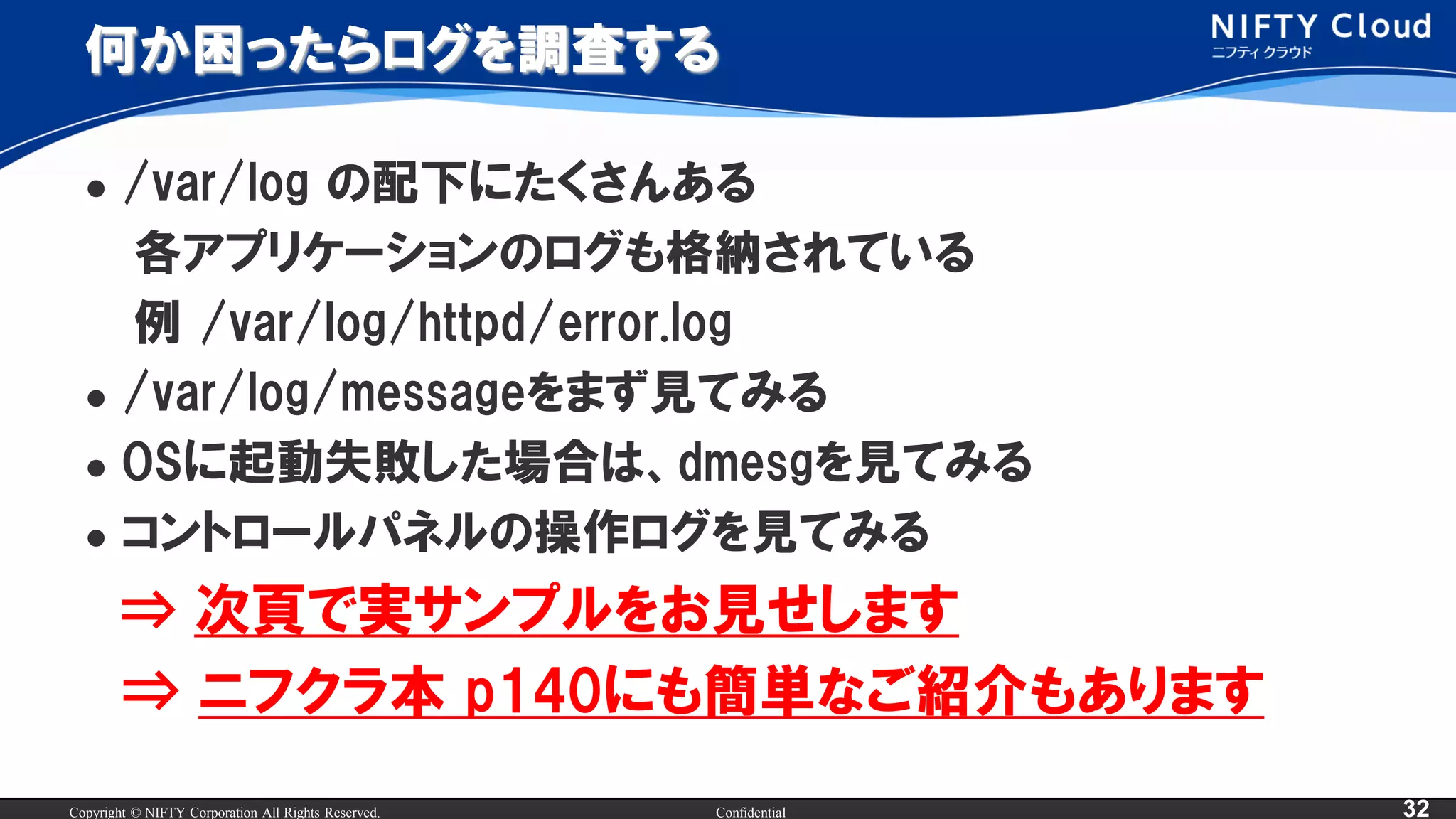 Copyright © NIFTY Corporation All Rights Reserved. Confidential 32
何か困ったらログを調査する
 /var/log の配下にたくさんある
各アプリケーションのログも格納されている
例 /var/log/httpd/error.log
 /var/log/messageをまず見てみる
 OSに起動失敗した場合は、dmesgを見てみる
 コントロールパネルの操作ログを見てみる
⇒ 次頁で実サンプルをお見せします
⇒ ニフクラ本 p140にも簡単なご紹介もあります
 