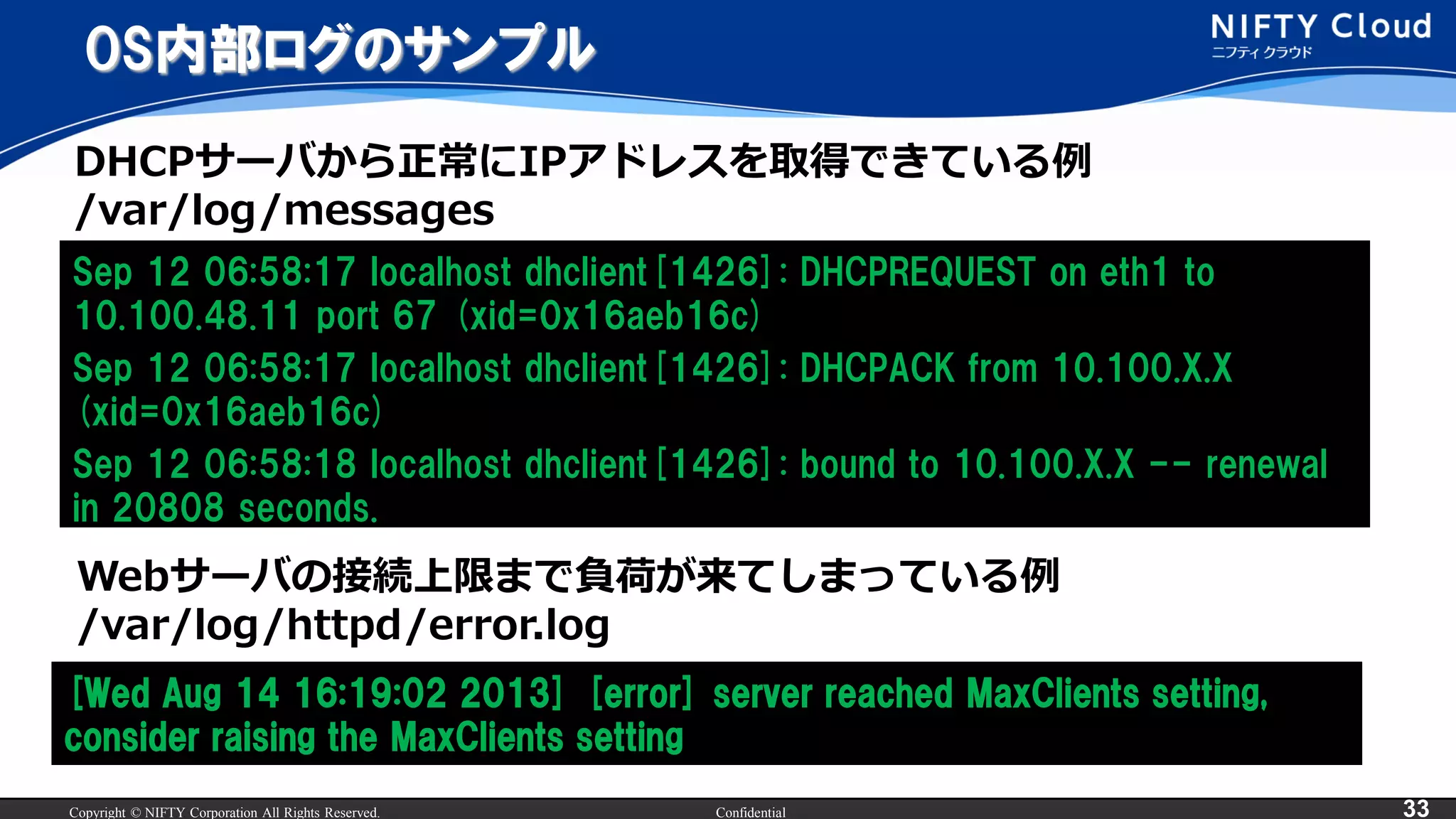 Copyright © NIFTY Corporation All Rights Reserved. Confidential 33
OS内部ログのサンプル
Sep 12 06:58:17 localhost dhclient[1426]: DHCPREQUEST on eth1 to
10.100.48.11 port 67 (xid=0x16aeb16c)
Sep 12 06:58:17 localhost dhclient[1426]: DHCPACK from 10.100.X.X
(xid=0x16aeb16c)
Sep 12 06:58:18 localhost dhclient[1426]: bound to 10.100.X.X -- renewal
in 20808 seconds.
[Wed Aug 14 16:19:02 2013] [error] server reached MaxClients setting,
consider raising the MaxClients setting
Webサーバの接続上限まで負荷が来てしまっている例
/var/log/httpd/error.log
DHCPサーバから正常にIPアドレスを取得できている例
/var/log/messages
 