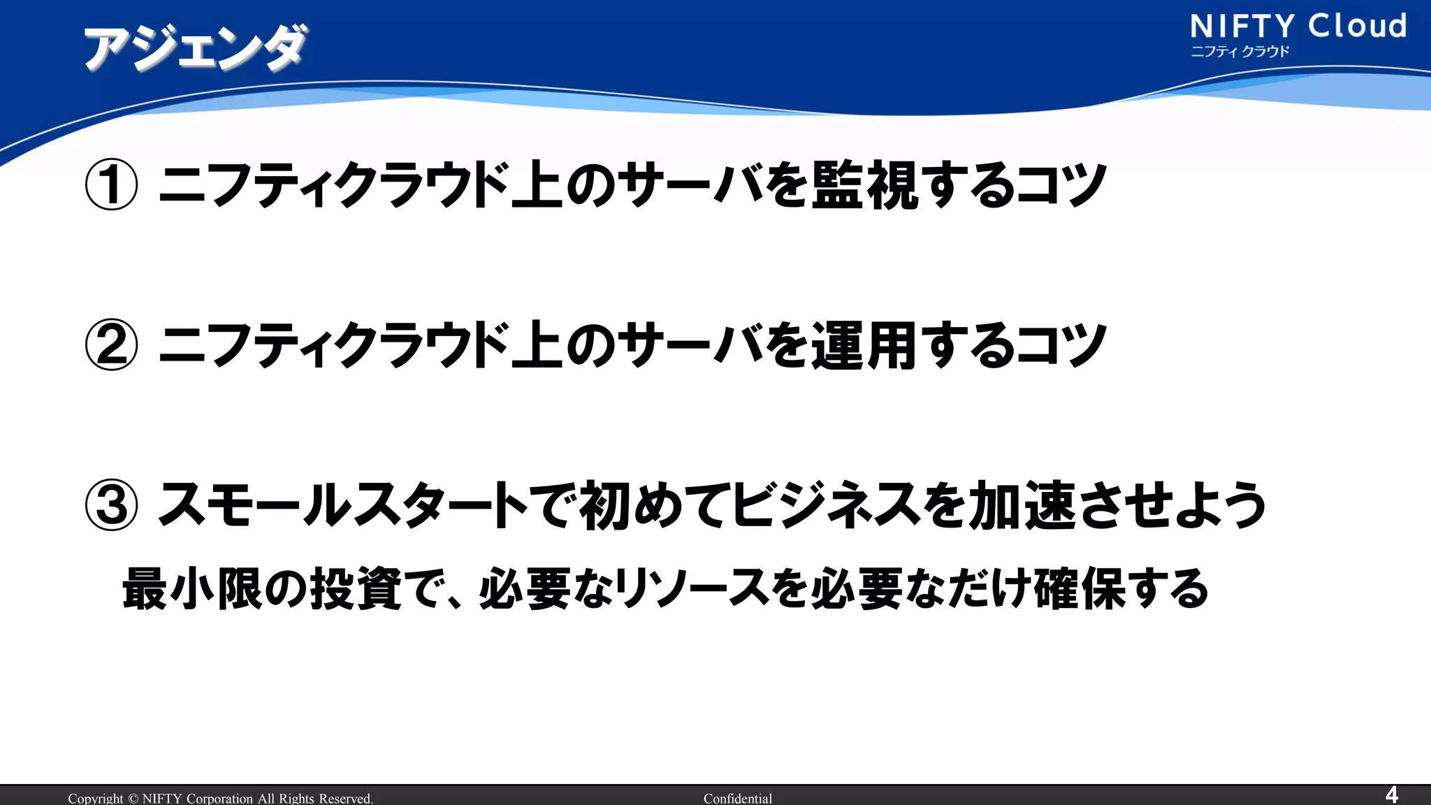 Copyright © NIFTY Corporation All Rights Reserved. Confidential 4
アジェンダ
① ニフティクラウド上のサーバを監視するコツ
② ニフティクラウド上のサーバを運用するコツ
③ スモールスタートで初めてビジネスを加速させよう
最小限の投資で、必要なリソースを必要なだけ確保する
 