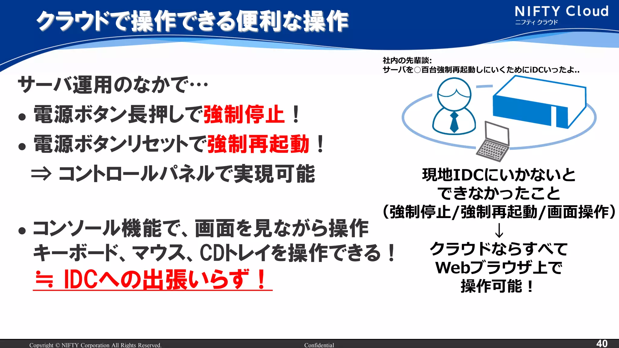 Copyright © NIFTY Corporation All Rights Reserved. Confidential 40
クラウドで操作できる便利な操作
サーバ運用のなかで…
 電源ボタン長押しで強制停止！
 電源ボタンリセットで強制再起動！
⇒ コントロールパネルで実現可能
 コンソール機能で、画面を見ながら操作
キーボード、マウス、CDトレイを操作できる！
≒ IDCへの出張いらず！
現地IDCにいかないと
できなかったこと
（強制停止/強制再起動/画面操作）
↓
クラウドならすべて
Webブラウザ上で
操作可能！
社内の先輩談:
サーバを○百台強制再起動しにいくためにiDCいったよ..
 