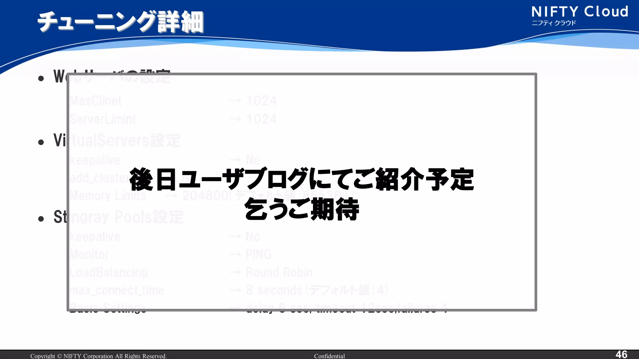Copyright © NIFTY Corporation All Rights Reserved. Confidential 46
チューニング詳細
 Webサーバの設定
MaxClinet → 1024
ServerLimint → 1024
 VirtualServers設定
keepalive → No
add_cluster_ip → No
Memory Limits → 204800（デフォルト値：65536）
 Stingray Pools設定
keepalive → No
Monitor → PING
LoadBalancing → Round Robin
max_connect_time → 8 seconds(デフォルト値：4)
Basic Settings → delay 6 sec, timeout 12sec,failures 4
後日ユーザブログにてご紹介予定
乞うご期待
 