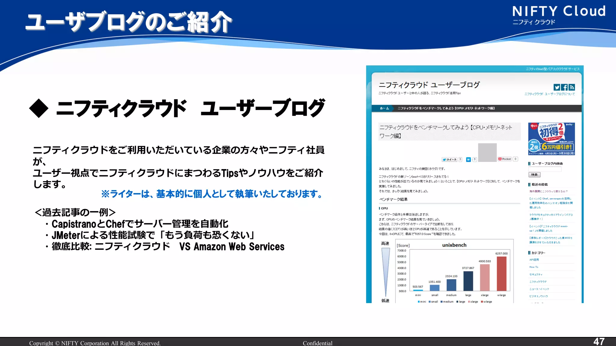 Copyright © NIFTY Corporation All Rights Reserved. Confidential 47
ユーザブログのご紹介
ニフティクラウドをご利用いただいている企業の方々やニフティ社員
が、
ユーザー視点でニフティクラウドにまつわるTipsやノウハウをご紹介
します。
＜過去記事の一例＞
・CapistranoとChefでサーバー管理を自動化
・JMeterによる性能試験で「もう負荷も恐くない」
・徹底比較: ニフティクラウド VS Amazon Web Services
※ライターは、基本的に個人として執筆いたしております。
◆ ニフティクラウド ユーザーブログ
 