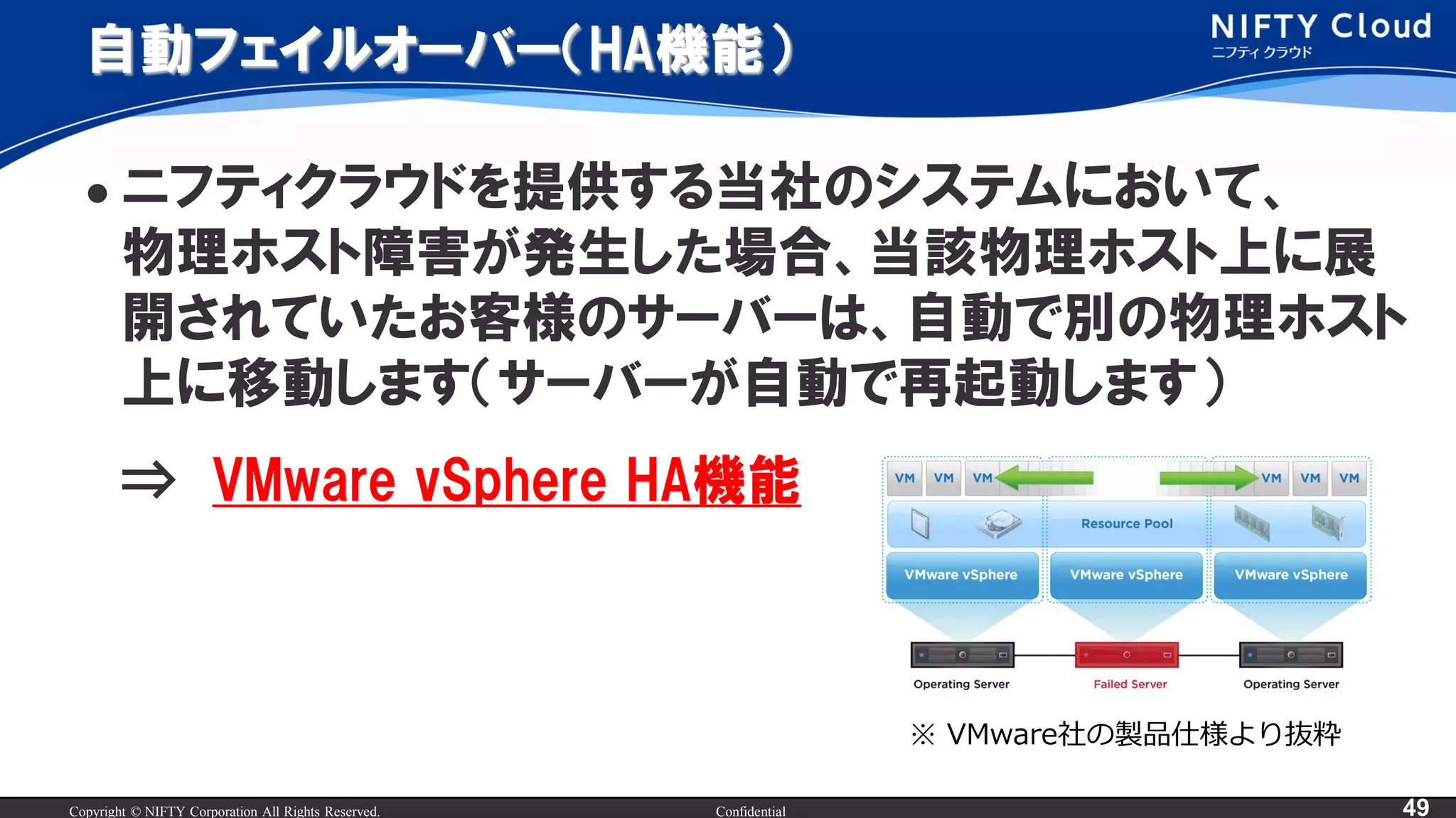 Copyright © NIFTY Corporation All Rights Reserved. Confidential 49
自動フェイルオーバー（HA機能）
 ニフティクラウドを提供する当社のシステムにおいて、
物理ホスト障害が発生した場合、当該物理ホスト上に展
開されていたお客様のサーバーは、自動で別の物理ホスト
上に移動します（サーバーが自動で再起動します）
⇒ VMware vSphere HA機能
※ VMware社の製品仕様より抜粋
 