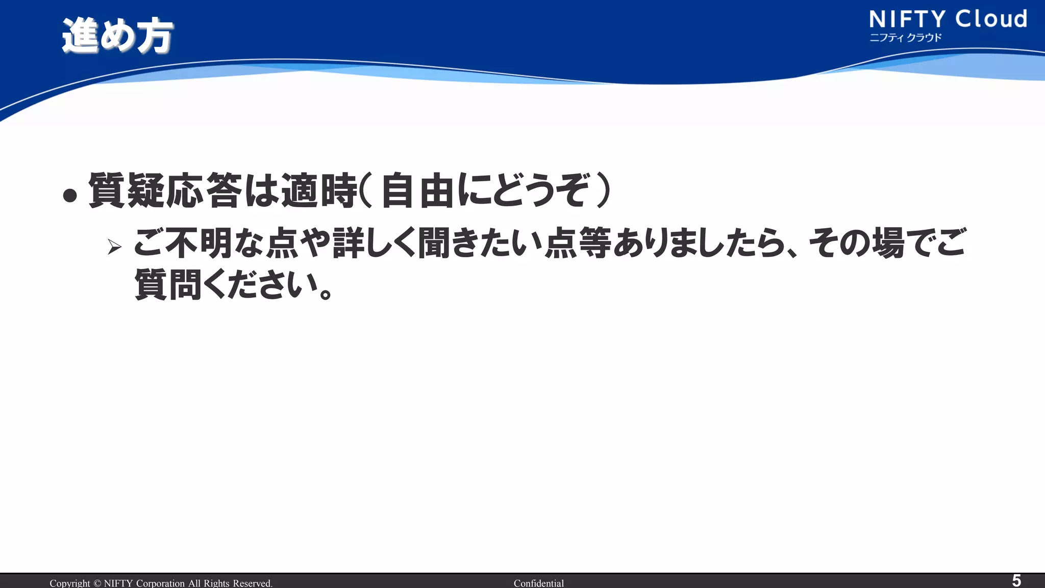 Copyright © NIFTY Corporation All Rights Reserved. Confidential 5
進め方
 質疑応答は適時（自由にどうぞ）
 ご不明な点や詳しく聞きたい点等ありましたら、その場でご
質問ください。
 