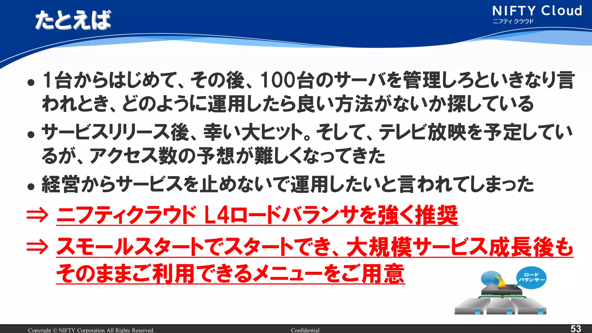 Copyright © NIFTY Corporation All Rights Reserved. Confidential 53
たとえば
 1台からはじめて、その後、100台のサーバを管理しろといきなり言
われとき、どのように運用したら良い方法がないか探している
 サービスリリース後、幸い大ヒット。そして、テレビ放映を予定してい
るが、アクセス数の予想が難しくなってきた
 経営からサービスを止めないで運用したいと言われてしまった
⇒ ニフティクラウド L4ロードバランサを強く推奨
⇒ スモールスタートでスタートでき、大規模サービス成長後も
そのままご利用できるメニューをご用意
 