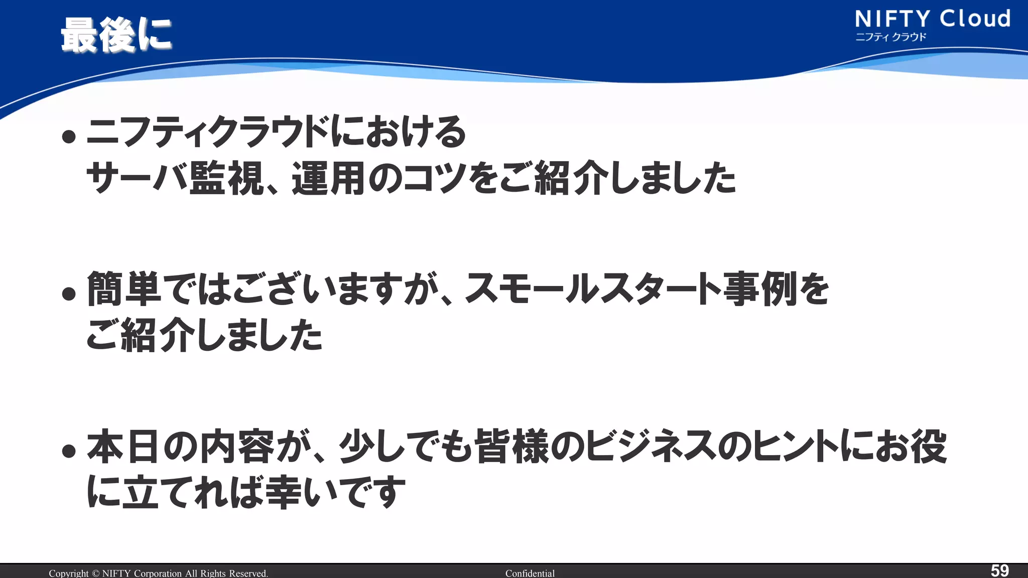 Copyright © NIFTY Corporation All Rights Reserved. Confidential 59
最後に
 ニフティクラウドにおける
サーバ監視、運用のコツをご紹介しました
 簡単ではございますが、スモールスタート事例を
ご紹介しました
 本日の内容が、少しでも皆様のビジネスのヒントにお役
に立てれば幸いです
 