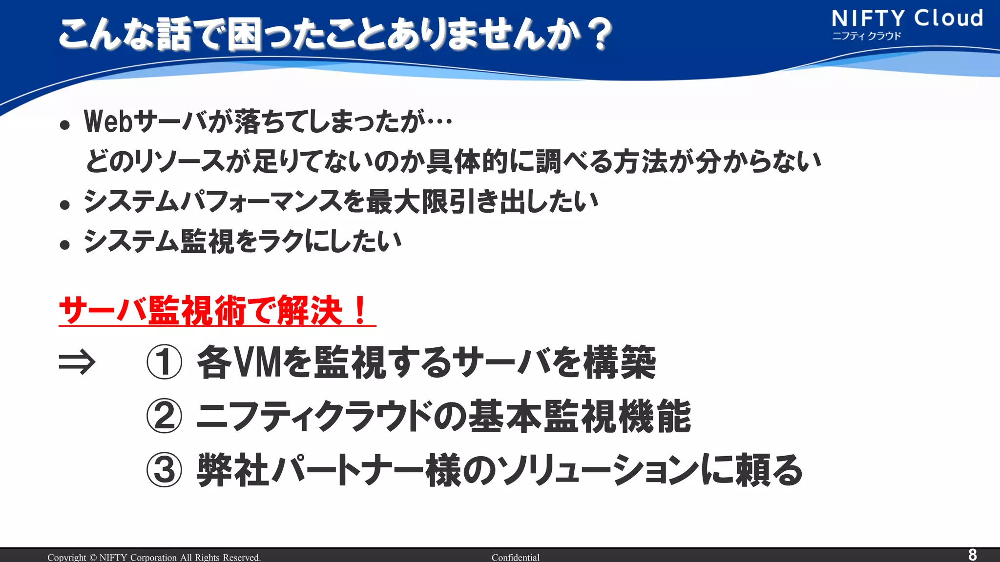 Copyright © NIFTY Corporation All Rights Reserved. Confidential 8
こんな話で困ったことありませんか？
 Webサーバが落ちてしまったが…
どのリソースが足りてないのか具体的に調べる方法が分からない
 システムパフォーマンスを最大限引き出したい
 システム監視をラクにしたい
サーバ監視術で解決！
⇒ ① 各VMを監視するサーバを構築
② ニフティクラウドの基本監視機能
③ 弊社パートナー様のソリューションに頼る
 