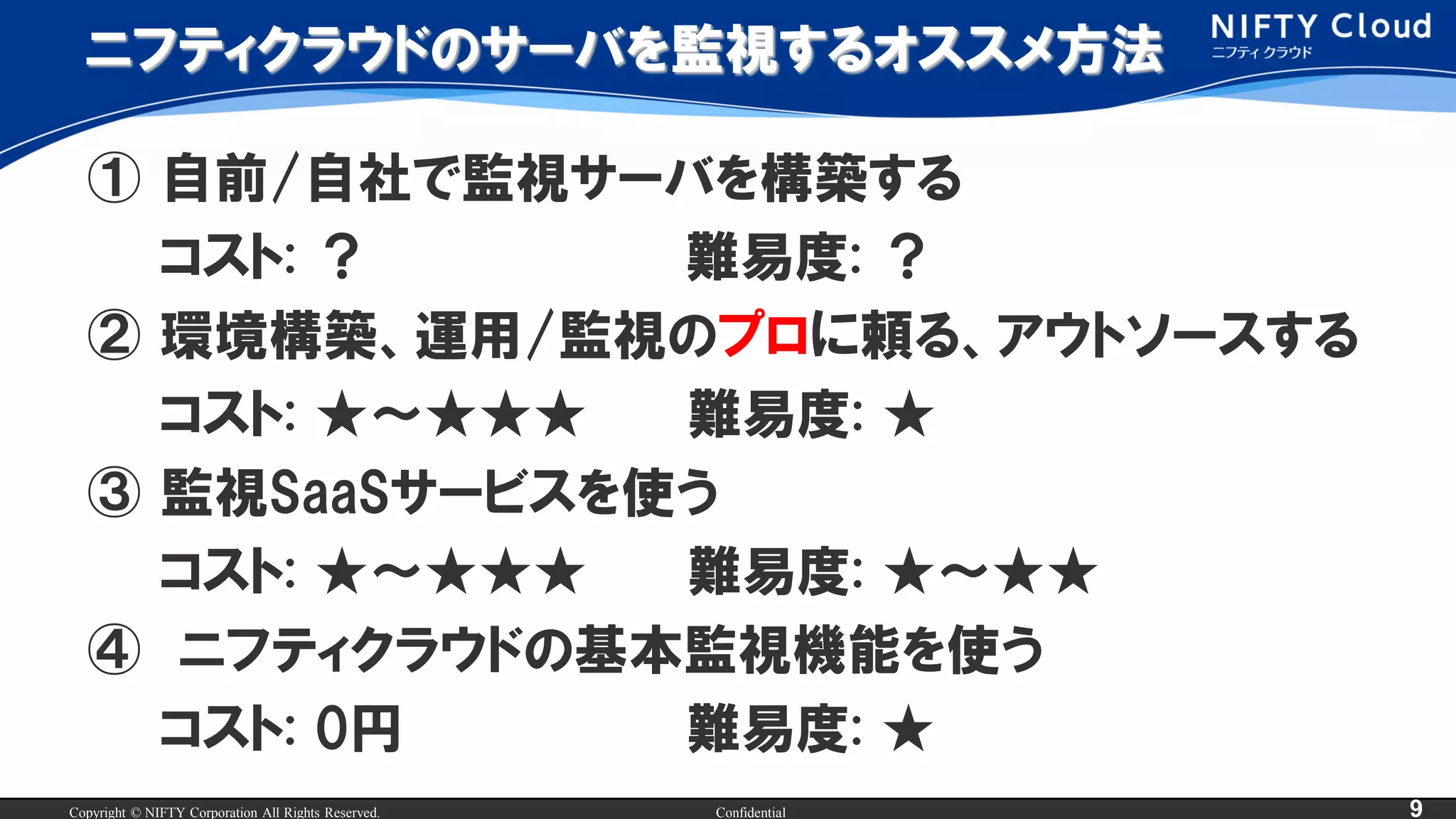 Copyright © NIFTY Corporation All Rights Reserved. Confidential 9
ニフティクラウドのサーバを監視するオススメ方法
① 自前/自社で監視サーバを構築する
コスト: ？ 難易度: ？
② 環境構築、運用/監視のプロに頼る、アウトソースする
コスト: ★～★★★ 難易度: ★
③ 監視SaaSサービスを使う
コスト: ★～★★★ 難易度: ★～★★
④ ニフティクラウドの基本監視機能を使う
コスト: 0円 難易度: ★
 