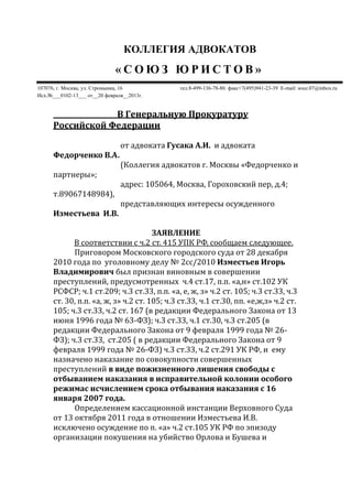 КОЛЛЕГИЯ АДВОКАТОВ
« С О Ю З Ю Р И С Т О В »
107076, г. Москва, ул. Стромынка, 16 тел.8-499-136-78-80. факс+7(495)941-23-39 E-mail: souz.07@inbox.ru
Исх.№___0102-13___ от__20 февраля__2013г.
В Генеральную Прокуратуру
Российской Федерации
от адвоката Гусака А.И. и адвоката
Федорченко В.А.
(Коллегия адвокатов г. Москвы «Федорченко и
партнеры»;
адрес: 105064, Москва, Гороховский пер, д.4;
т.89067148984),
представляющих интересы осужденного
Изместьева И.В.
ЗАЯВЛЕНИЕ
В соответствии с ч.2 ст. 415 УПК РФ, сообщаем следующее.
Приговором Московского городского суда от 28 декабря
2010 года по уголовному делу № 2сс/2010 Изместьев Игорь
Владимирович был признан виновным в совершении
преступлений, предусмотренных ч.4 ст.17, п.п. «а,н» ст.102 УК
РСФСР; ч.1 ст.209; ч.3 ст.33, п.п. «а, е, ж, з» ч.2 ст. 105; ч.3 ст.33, ч.3
ст. 30, п.п. «а, ж, з» ч.2 ст. 105; ч.3 ст.33, ч.1 ст.30, пп. «е,ж,з» ч.2 ст.
105; ч.3 ст.33, ч.2 ст. 167 (в редакции Федерального Закона от 13
июня 1996 года № 63-ФЗ); ч.3 ст.33, ч.1 ст.30, ч.3 ст.205 (в
редакции Федерального Закона от 9 февраля 1999 года № 26-
ФЗ); ч.3 ст.33, ст.205 ( в редакции Федерального Закона от 9
февраля 1999 года № 26-ФЗ) ч.3 ст.33, ч.2 ст.291 УК РФ, и ему
назначено наказание по совокупности совершенных
преступлений в виде пожизненного лишения свободы с
отбыванием наказания в исправительной колонии особого
режимас исчислением срока отбывания наказания с 16
января 2007 года.
Определением кассационной инстанции Верховного Суда
от 13 октября 2011 года в отношении Изместьева И.В.
исключено осуждение по п. «а» ч.2 ст.105 УК РФ по эпизоду
организации покушения на убийство Орлова и Бушева и
 