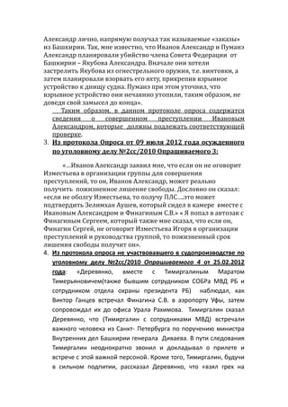 Александр лично, напрямую получал так называемые «заказы»
из Башкирии. Так, мне известно, что Иванов Александр и Пуманэ
Александр планировали убийство члена Совета Федерации от
Башкирии – Якубова Александра. Вначале они хотели
застрелить Якубова из огнестрельного оружия, т.е. винтовки, а
затем планировали взорвать его яхту, прикрепив взрывное
устройство к днищу судна. Пуманэ при этом уточнил, что
взрывное устройство они нечаянно утопили, таким образом, не
доведя свой замысел до конца».
Таким образом, в данном протоколе опроса содержатся
сведения о совершенном преступлении Ивановым
Александром, которые должны подлежать соответствующей
проверке.
3. Из протокола Опроса от 09 июля 2012 года осужденного
по уголовному делу №2сс/2010 Опрашиваемого 3:
«…Иванов Александр заявил мне, что если он не оговорит
Изместьева в организации группы для совершения
преступлений, то он, Иванов Александр, может реально
получить пожизненное лишение свободы. Дословно он сказал:
«если не оболгу Изместьева, то получу ПЛС….это может
подтвердить Зелимхан Аушев, который сидел в камере вместе с
Ивановым Александром и Финагиным С.В.» « Я попал в автозак с
Финагиным Сергеем, который также мне сказал, что если он,
Финагин Сергей, не оговорит Изместьева Игоря в организации
преступлений и руководства группой, то пожизненный срок
лишения свободы получит он».
4. Из протокола опроса не участвовавшего в судопроизводстве по
уголовному делу №2сс/2010 Опрашиваемого 4 от 25.02.2012
года: «Деревянко, вместе с Тимиргалиным Маратом
Тимерьяновичем(также бывшим сотрудником СОБРа МВД РБ и
сотрудником отдела охраны президента РБ) наблюдал, как
Виктор Ганцев встречал Финагина С.В. в аэропорту Уфы, затем
сопровождал их до офиса Урала Рахимова. Тимиргалин сказал
Деревянко, что (Тимиргалин с сотрудниками МВД) встречали
важного человека из Санкт- Петербурга по поручению министра
Внутренних дел Башкирии генерала Диваева. В пути следования
Тимиргалин неоднократно звонил и докладывал о прилете и
встрече с этой важной персоной. Кроме того, Тимиргалин, будучи
в сильном подпитии, рассказал Деревянко, что «взял грех на
 